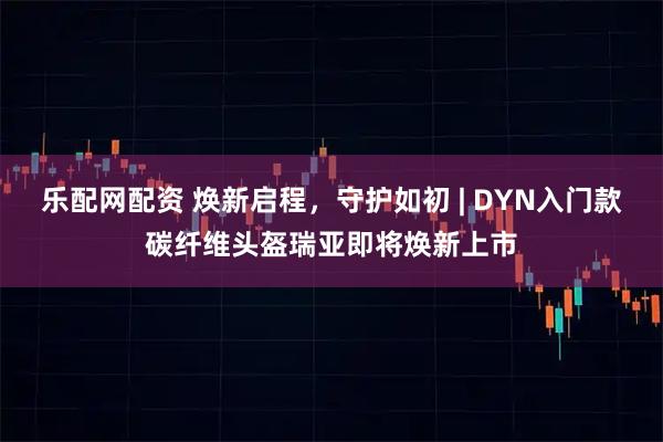 乐配网配资 焕新启程，守护如初 | DYN入门款碳纤维头盔瑞亚即将焕新上市