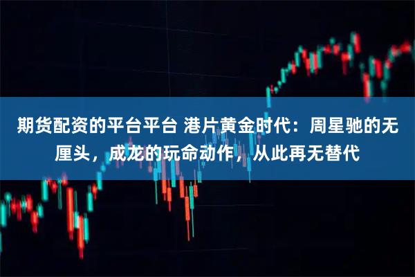 期货配资的平台平台 港片黄金时代：周星驰的无厘头，成龙的玩命动作，从此再无替代